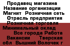 Продавец магазина › Название организации ­ Магнит, Розничная сеть › Отрасль предприятия ­ Розничная торговля › Минимальный оклад ­ 12 000 - Все города Работа » Вакансии   . Тверская обл.,Вышний Волочек г.